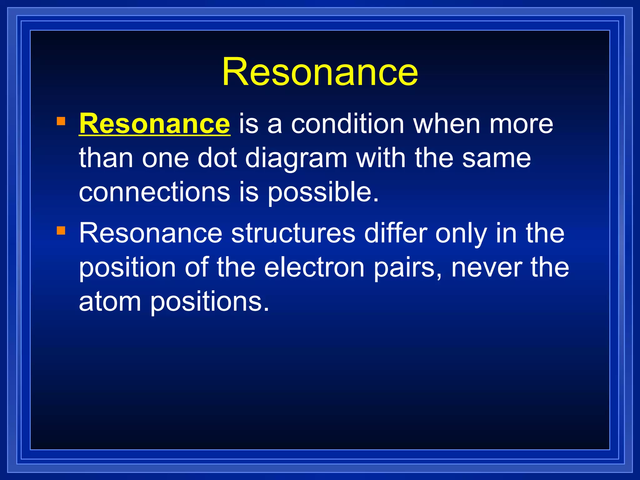 Resonance Resonance  is a condition when more than one dot diagram with the same connections is possible. Resonance structures differ only in the position of the electron pairs, never the atom positions. 