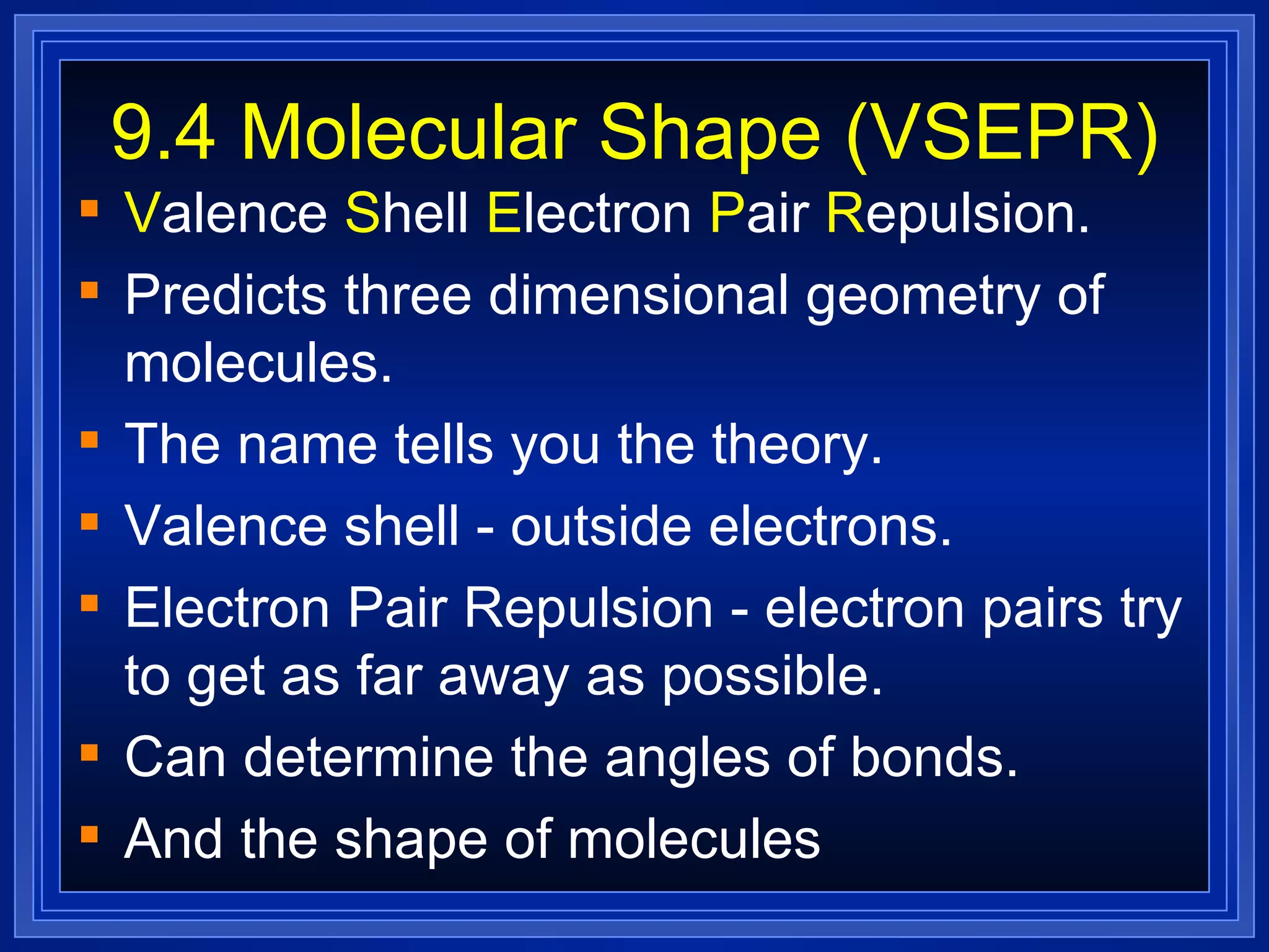 9.4 Molecular Shape (VSEPR) V alence  S hell  E lectron  P air  R epulsion.  Predicts three dimensional geometry of molecules. The name tells you the theory. Valence shell - outside electrons. Electron Pair Repulsion - electron pairs try to get as far away as possible. Can determine the angles of bonds. And the shape of molecules 
