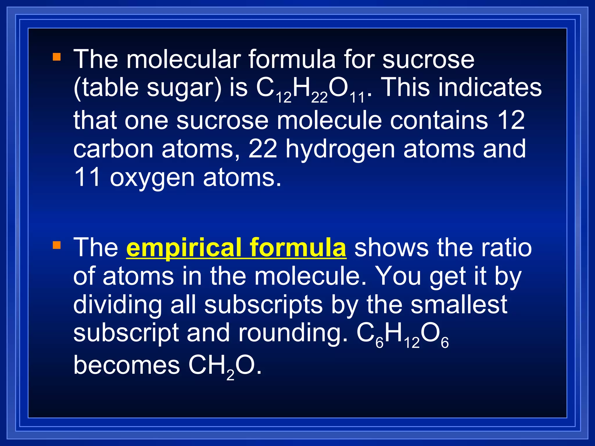The molecular formula for sucrose (table sugar) is C 12 H 22 O 11 . This indicates that one sucrose molecule contains 12 carbon atoms, 22 hydrogen atoms and 11 oxygen atoms. The  empirical formula  shows the ratio of atoms in the molecule. You get it by dividing all subscripts by the smallest subscript and rounding. C 6 H 12 O 6  becomes CH 2 O. 
