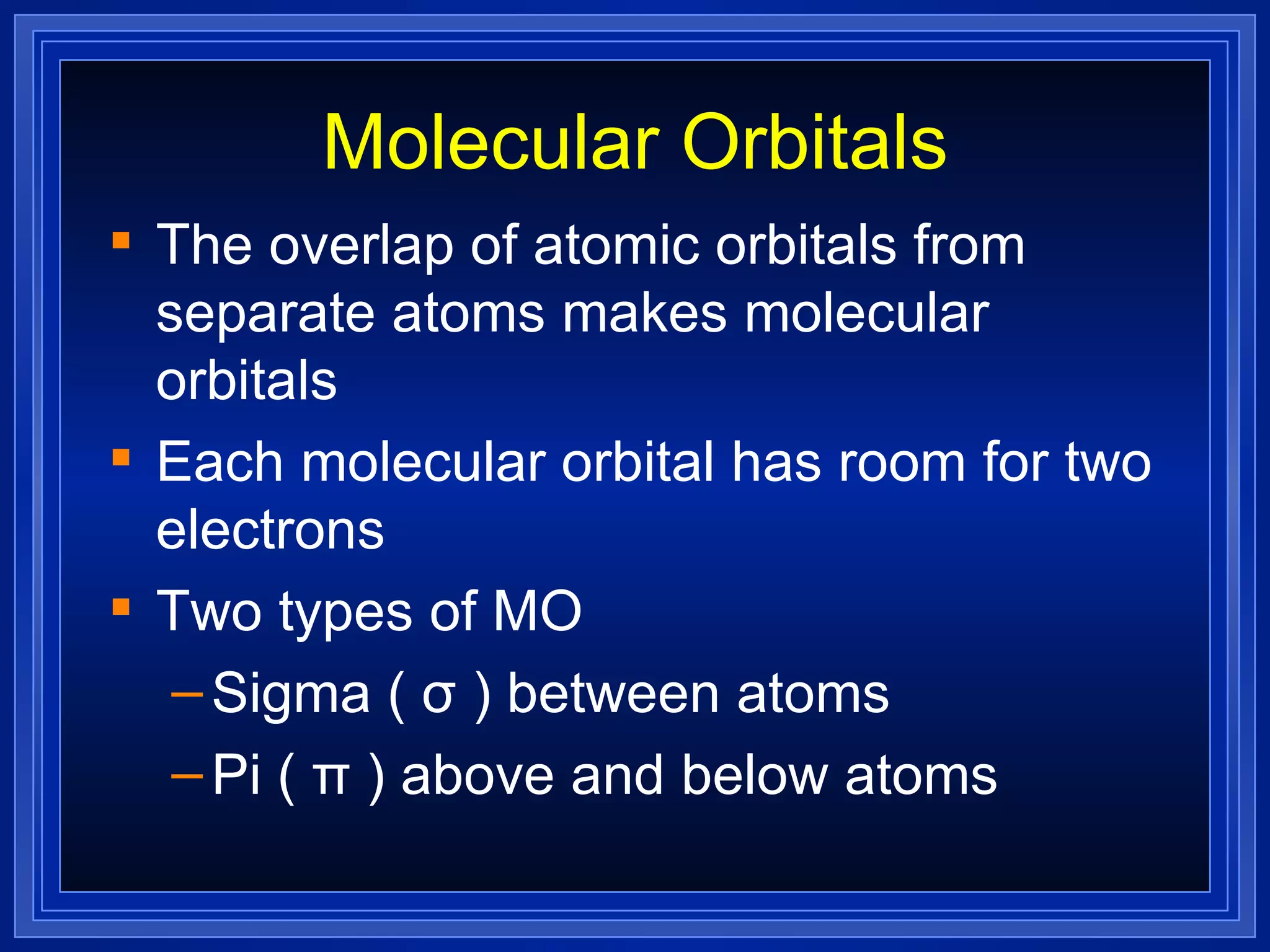 Molecular Orbitals The overlap of atomic orbitals from separate atoms makes molecular orbitals Each molecular orbital has room for two electrons Two types of MO Sigma (  σ  ) between atoms Pi (  π  ) above and below atoms 
