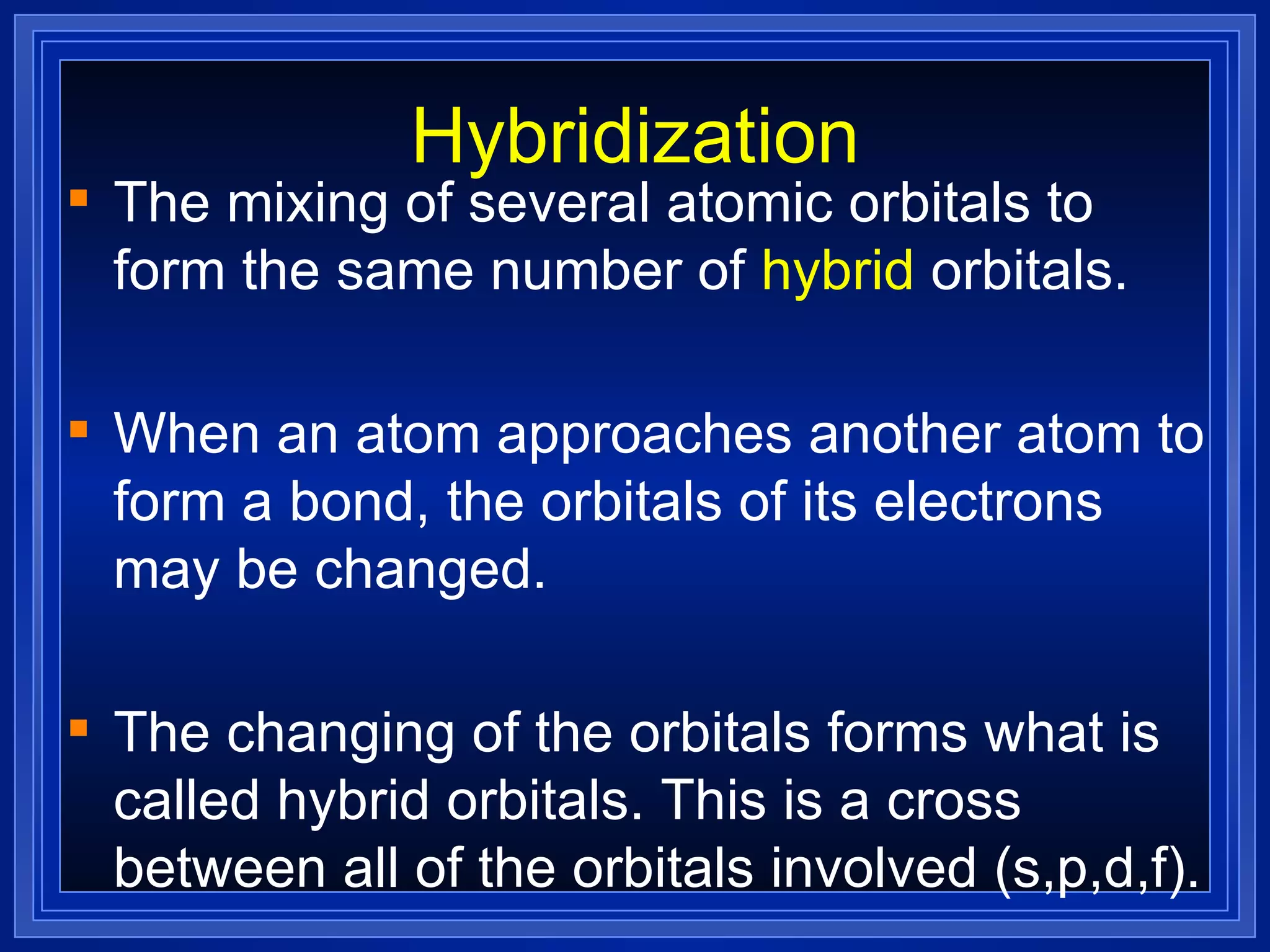 Hybridization The mixing of several atomic orbitals to form the same number of  hybrid  orbitals. When an atom approaches another atom to form a bond, the orbitals of its electrons may be changed. The changing of the orbitals forms what is called hybrid orbitals. This is a cross between all of the orbitals involved (s,p,d,f). 