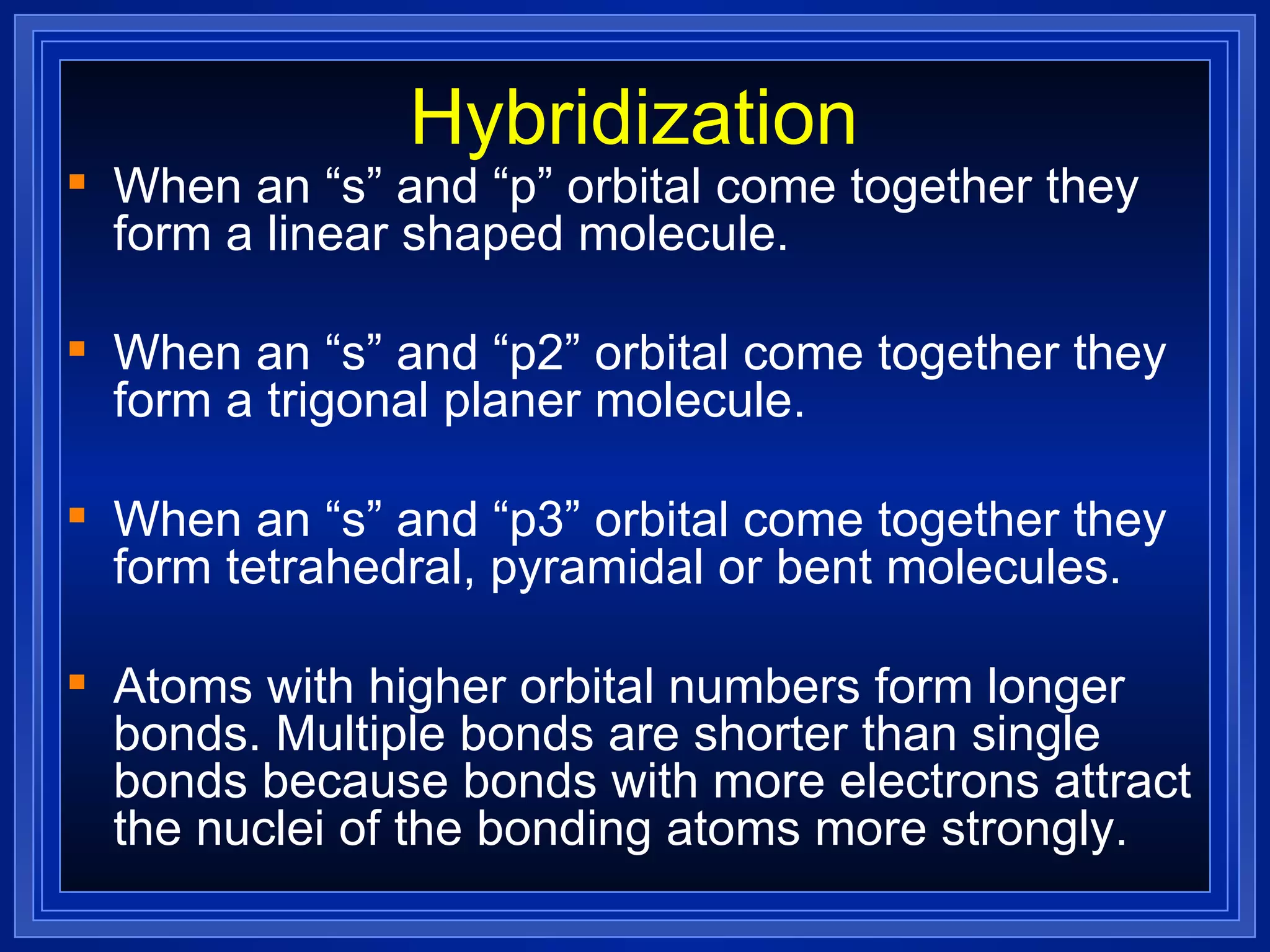 Hybridization When an “s” and “p” orbital come together they form a linear shaped molecule. When an “s” and “p2” orbital come together they form a trigonal planer molecule. When an “s” and “p3” orbital come together they form tetrahedral, pyramidal or bent molecules. Atoms with higher orbital numbers form longer bonds. Multiple bonds are shorter than single bonds because bonds with more electrons attract the nuclei of the bonding atoms more strongly. 
