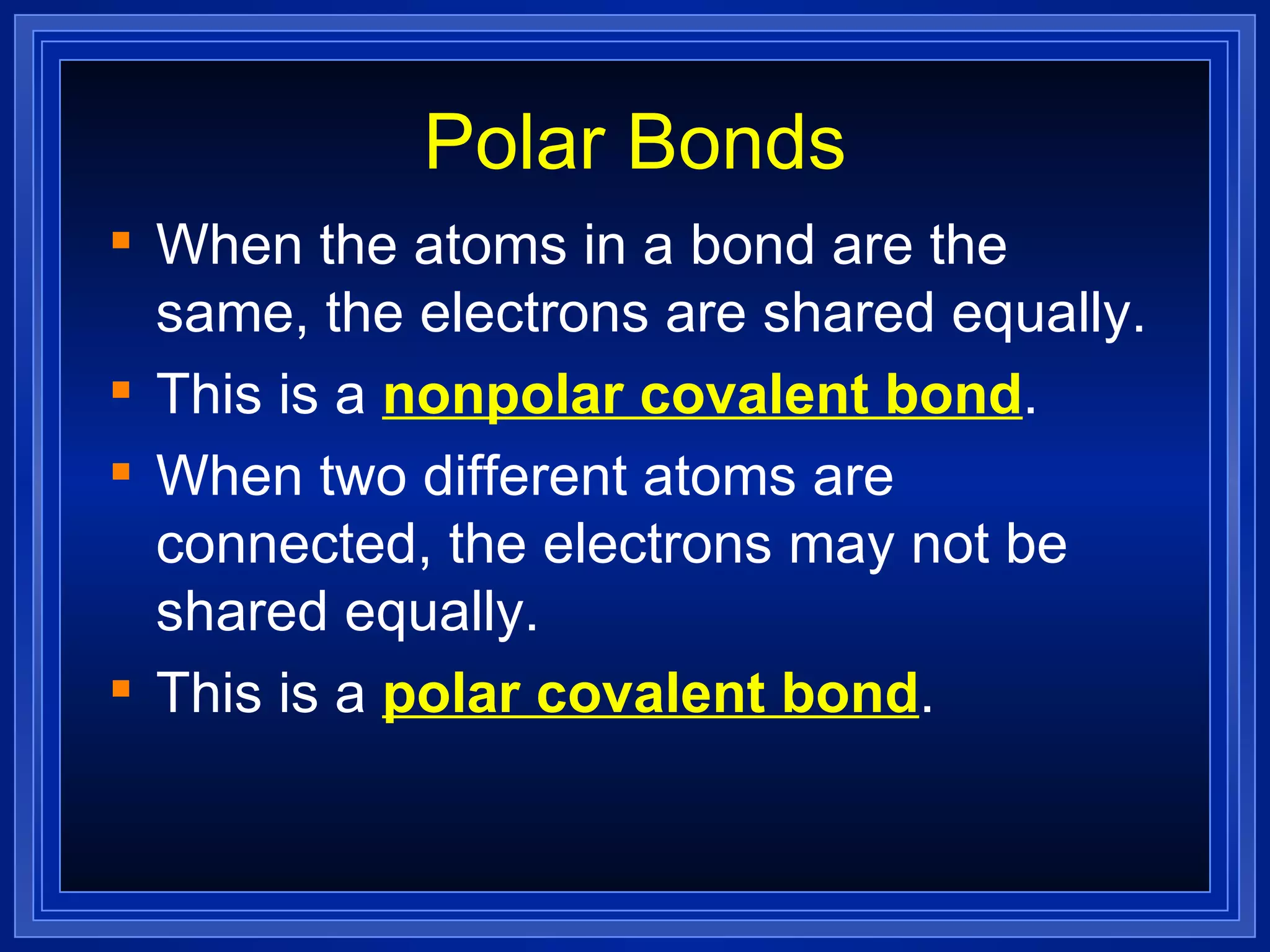 Polar Bonds When the atoms in a bond are the same, the electrons are shared equally. This is a  nonpolar covalent bond . When two different atoms are connected, the electrons may not be shared equally. This is a  polar covalent bond . 