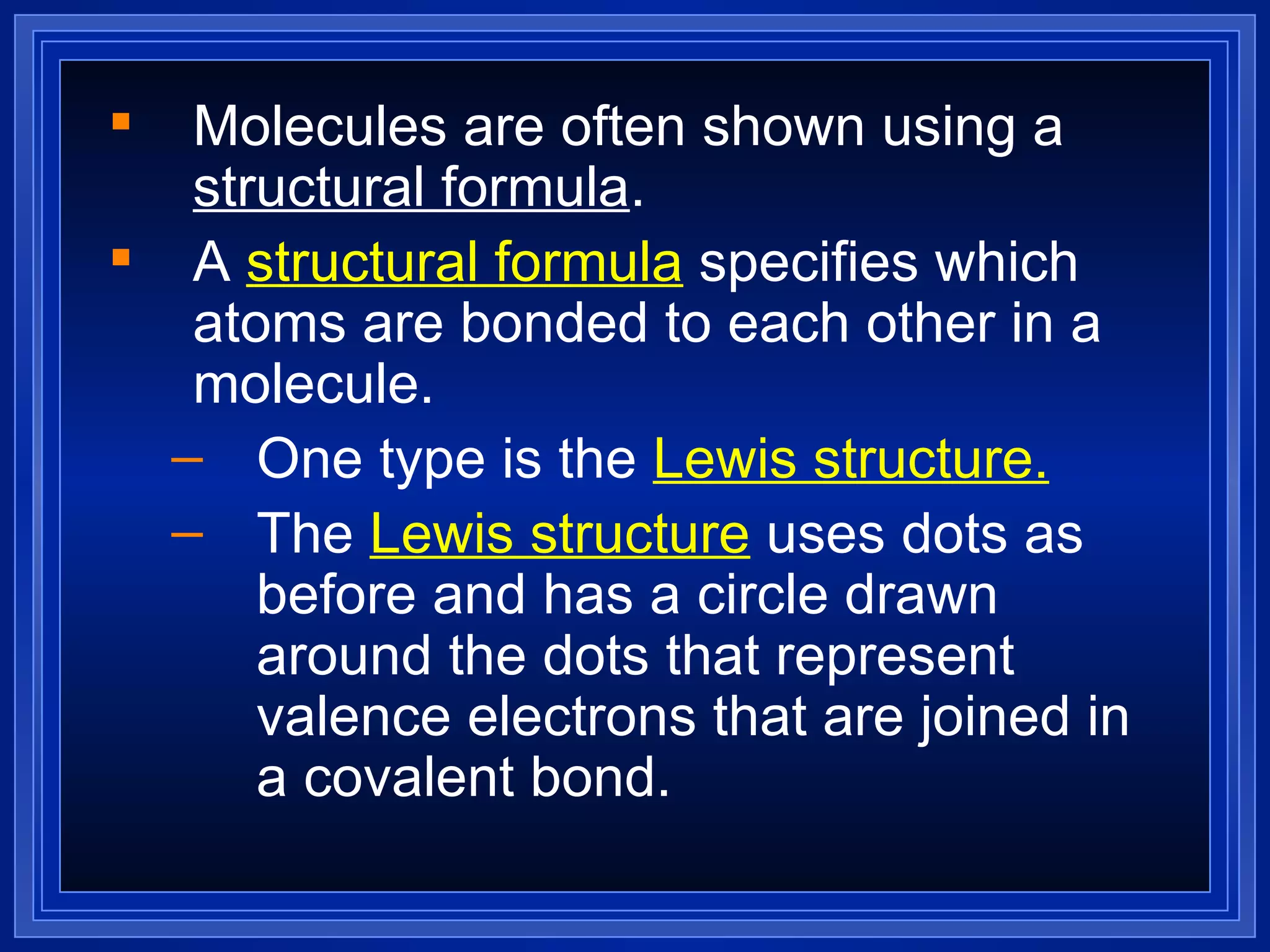 Molecules are often shown using a  structural formula . A  structural formula  specifies which atoms are bonded to each other in a molecule.  One type is the  Lewis structure. The  Lewis structure  uses dots as before and has a circle drawn around the dots that represent valence electrons that are joined in a covalent bond. 