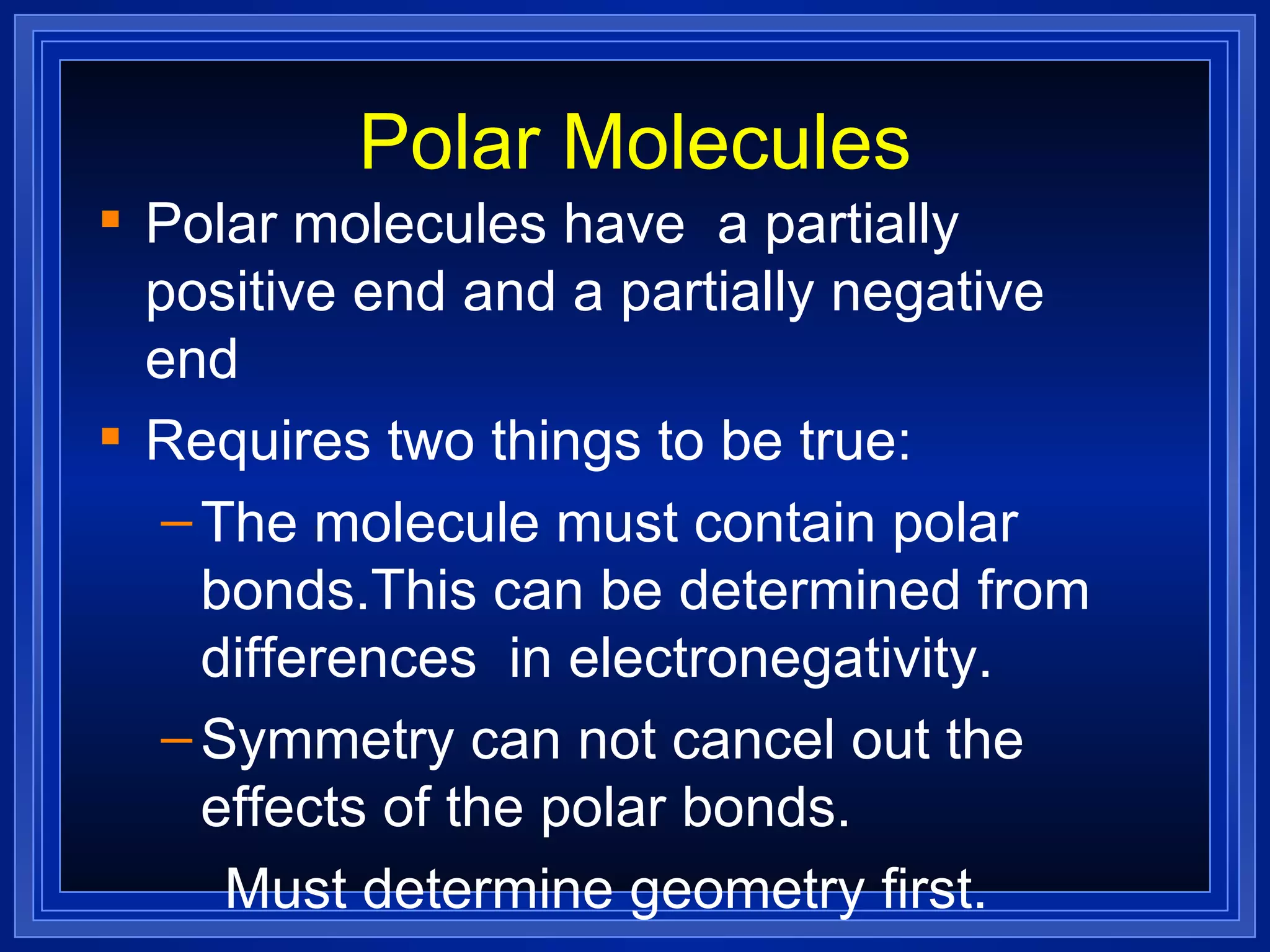 Polar Molecules Polar molecules have  a partially positive end and a partially negative end Requires two things to be true: The molecule must contain polar bonds.This can be determined from differences  in electronegativity.  Symmetry can not cancel out the effects of the polar bonds. Must determine geometry first. 