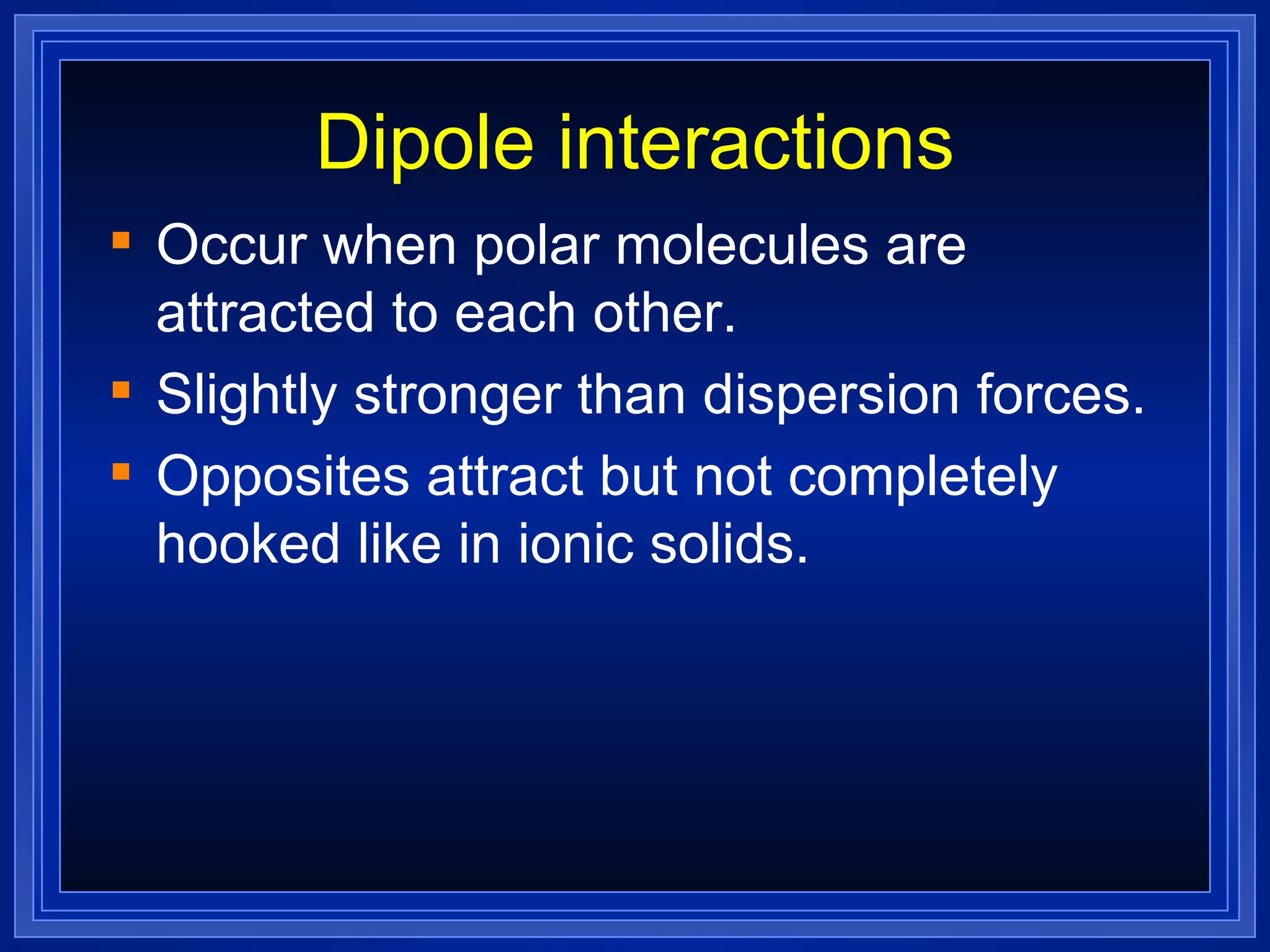 Dipole interactions Occur when polar molecules are attracted to each other. Slightly stronger than dispersion forces. Opposites attract but not completely hooked like in ionic solids. 