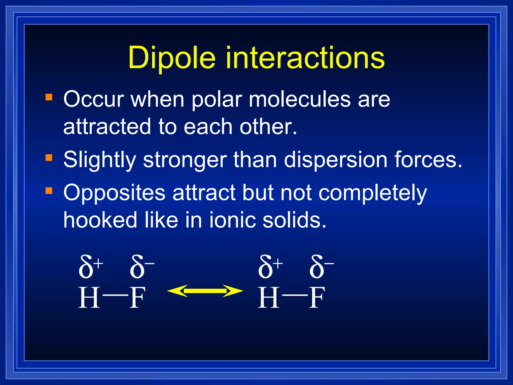 Dipole interactions Occur when polar molecules are attracted to each other. Slightly stronger than dispersion forces. Opposites attract but not completely hooked like in ionic solids. H F     H F     