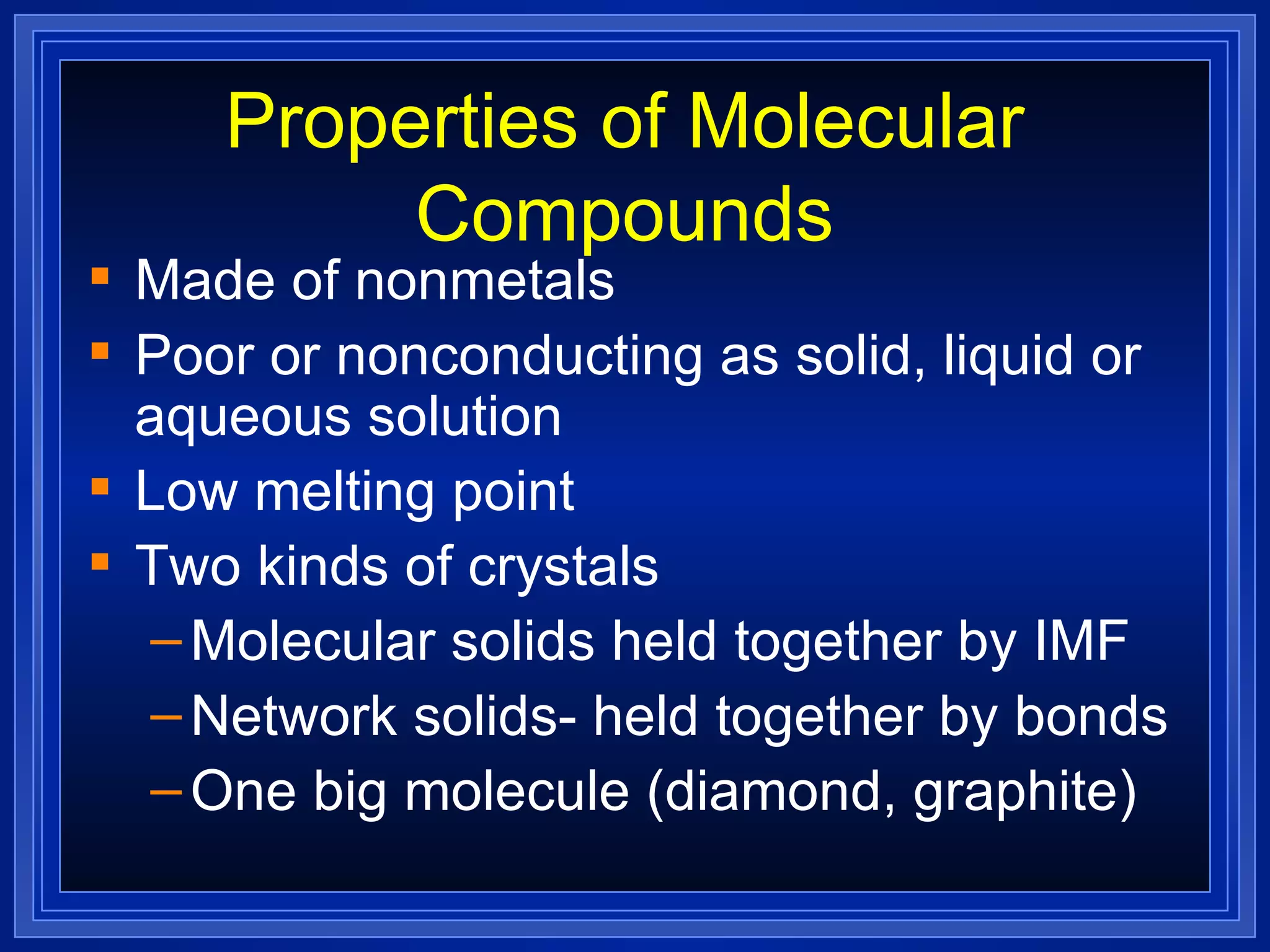 Properties of Molecular Compounds Made of nonmetals Poor or nonconducting as solid, liquid or aqueous solution Low melting point Two kinds of crystals Molecular solids held together by IMF Network solids- held together by bonds One big molecule (diamond, graphite) 