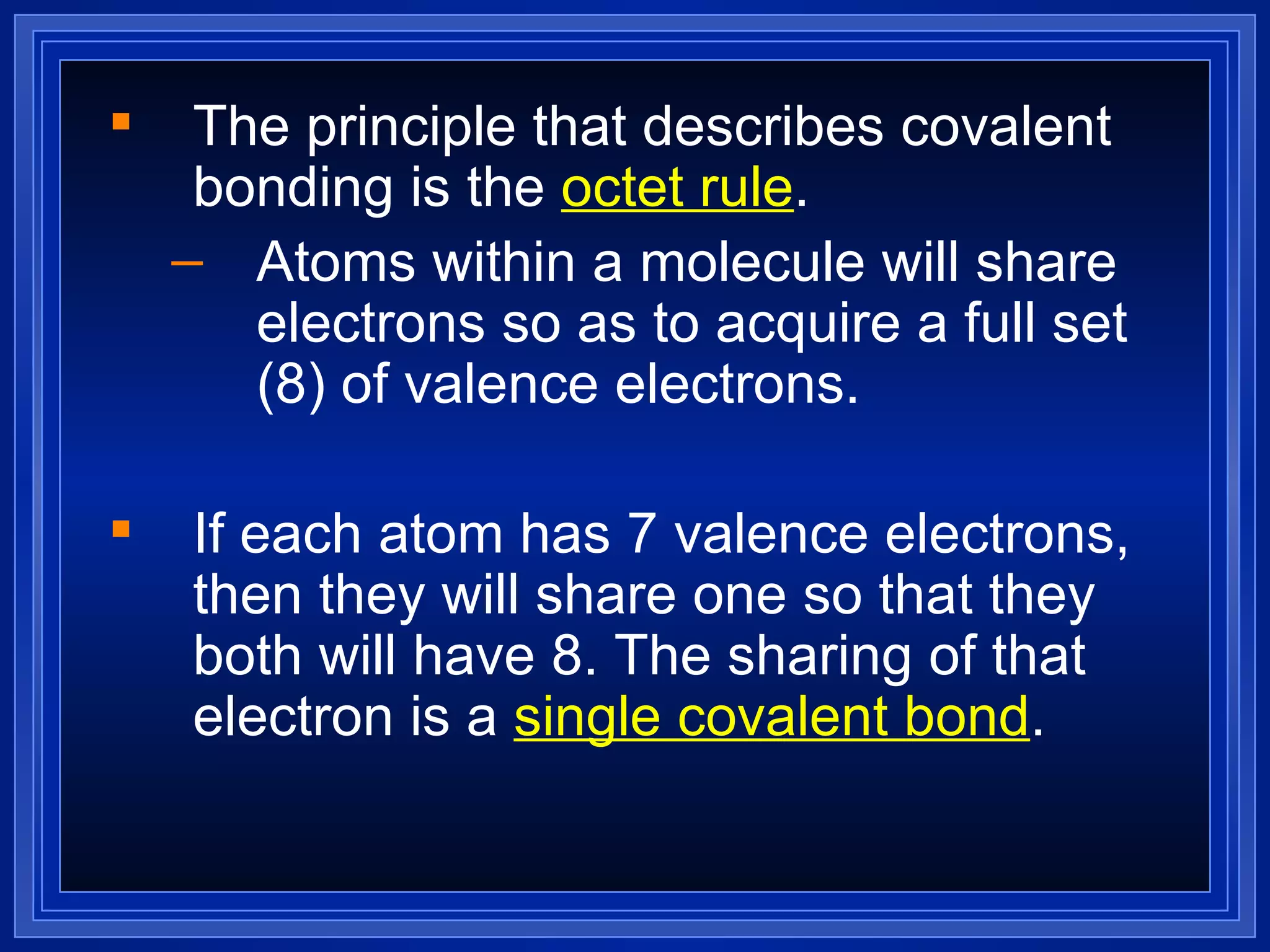 The principle that describes covalent bonding is the  octet rule . Atoms within a molecule will share electrons so as to acquire a full set (8) of valence electrons. If each atom has 7 valence electrons, then they will share one so that they both will have 8. The sharing of that electron is a  single covalent bond . 