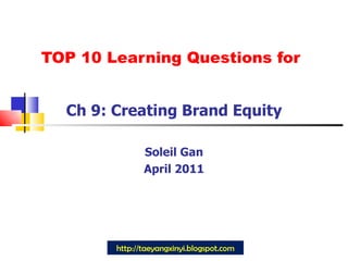 TOP 10 Learning Questions for Ch 9: Creating Brand Equity Soleil Gan April 2011 http://taeyangxinyi.blogspot.com 