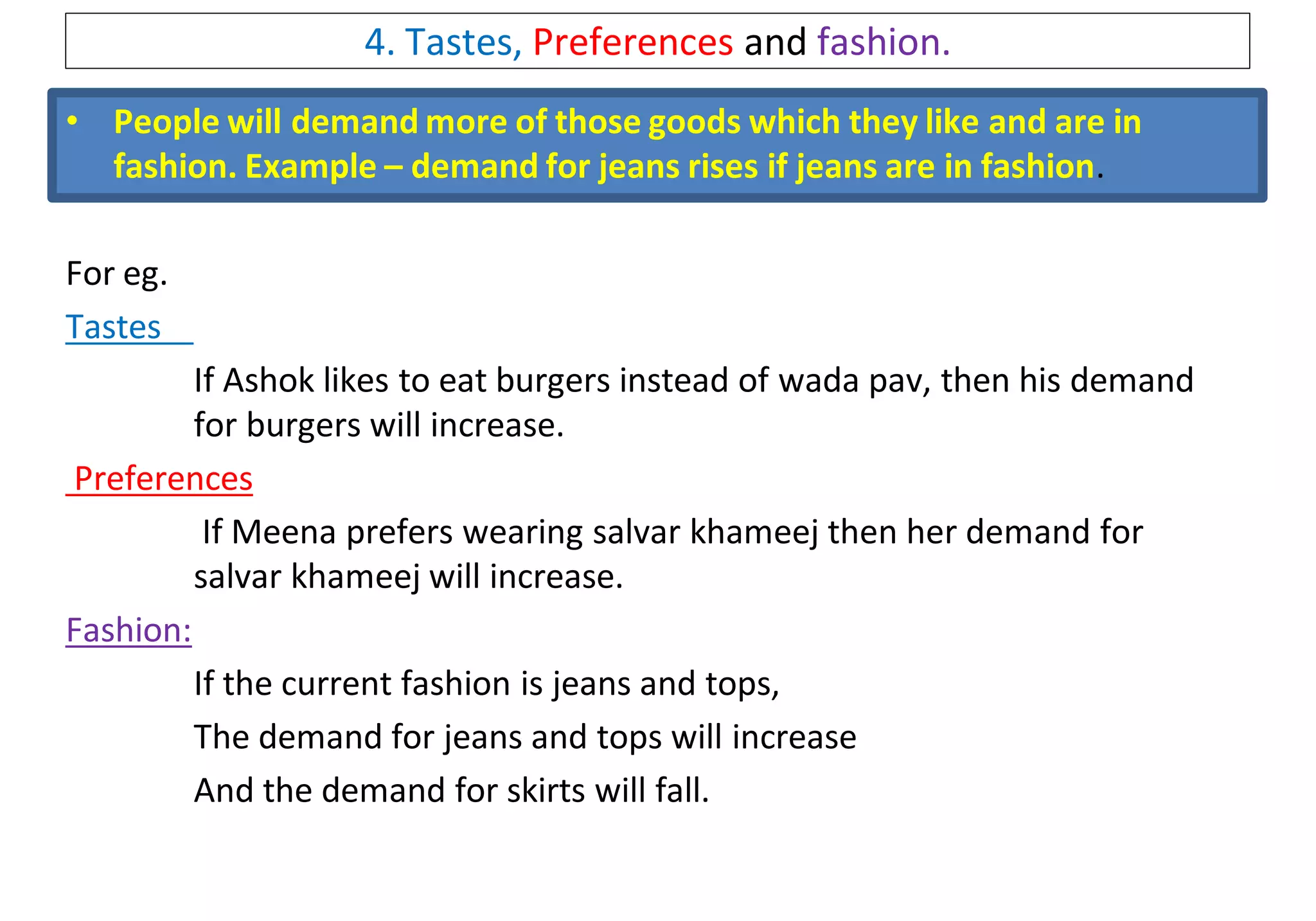 4. Tastes, Preferences and fashion.
• People will demand more of those goods which they like and are in
fashion. Example – demand for jeans rises if jeans are in fashion.
For eg.
Tastes
If Ashok likes to eat burgers instead of wada pav, then his demand
for burgers will increase.
Preferences
If Meena prefers wearing salvar khameej then her demand for
salvar khameej will increase.
Fashion:
If the current fashion is jeans and tops,
The demand for jeans and tops will increase
And the demand for skirts will fall.
 