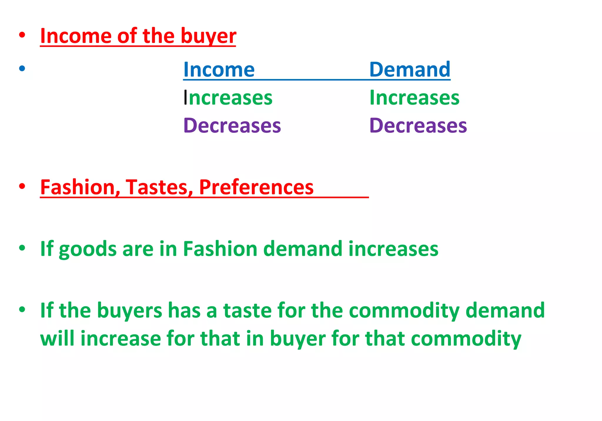 • Income of the buyer
• Income Demand
Increases Increases
Decreases Decreases
• Fashion, Tastes, Preferences
• If goods are in Fashion demand increases
• If the buyers has a taste for the commodity demand
will increase for that in buyer for that commodity
 