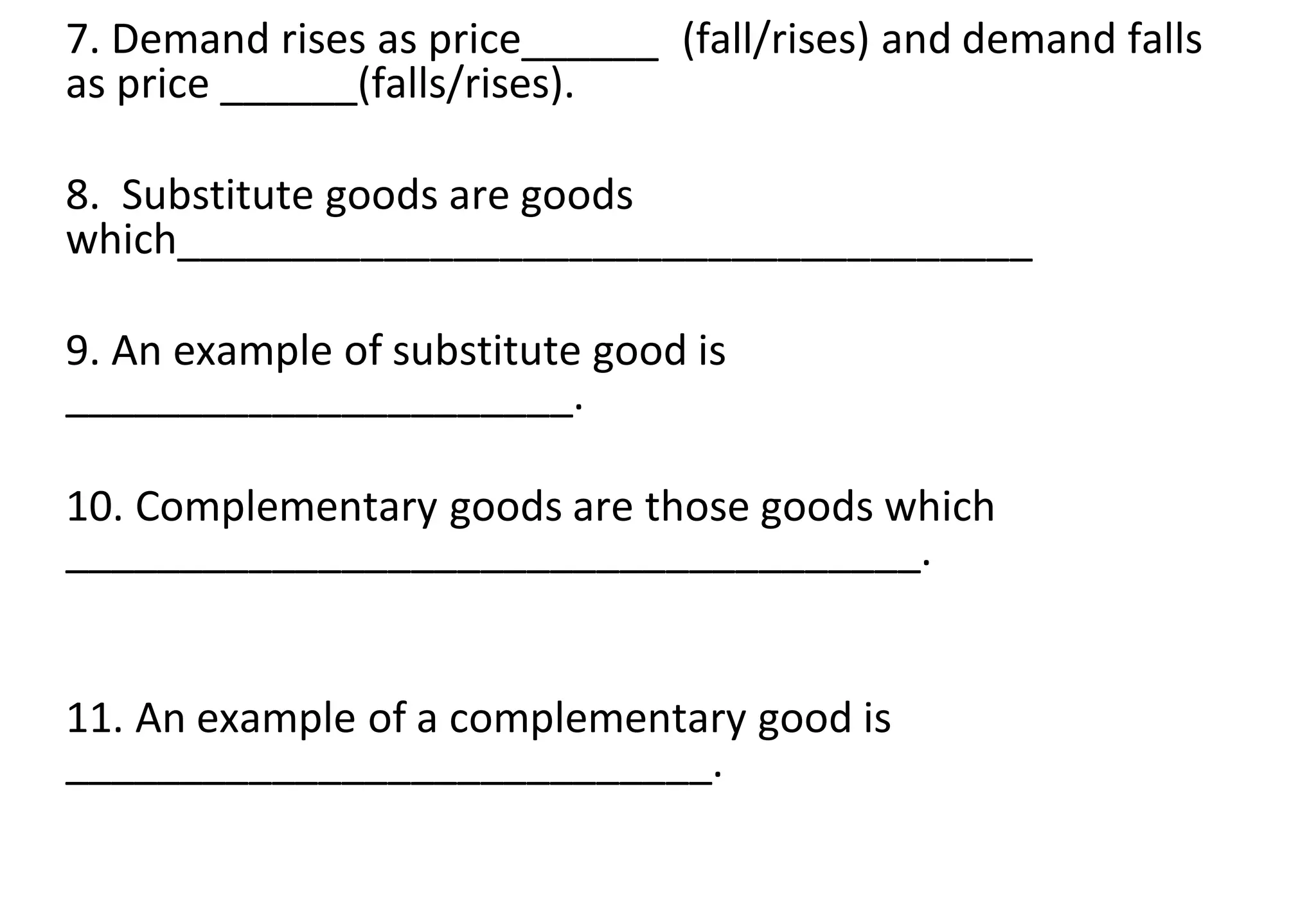 7. Demand rises as price______ (fall/rises) and demand falls
as price ______(falls/rises).
8. Substitute goods are goods
which_____________________________________
9. An example of substitute good is
______________________.
10. Complementary goods are those goods which
_____________________________________.
11. An example of a complementary good is
____________________________.
 