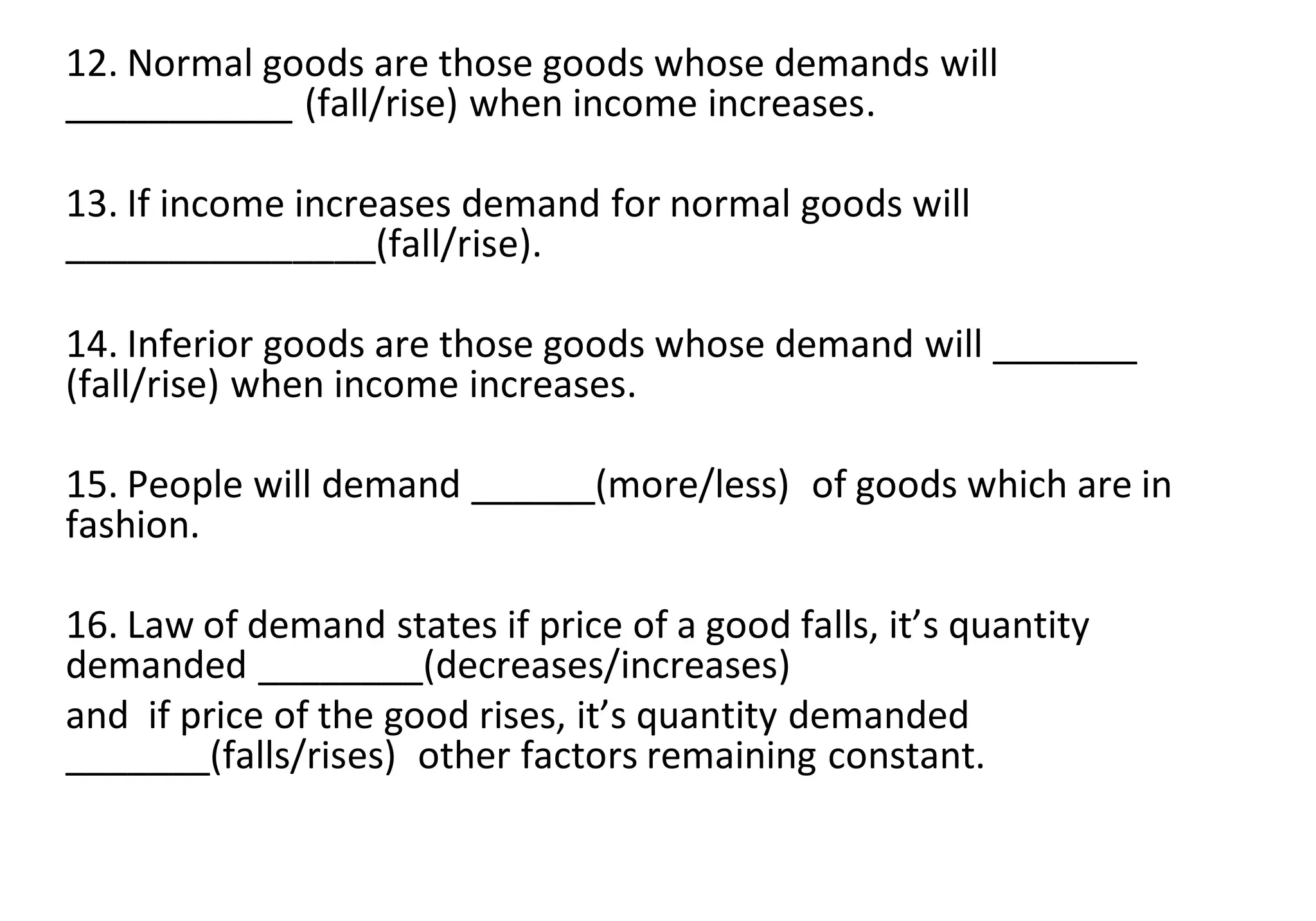 12. Normal goods are those goods whose demands will
___________ (fall/rise) when income increases.
13. If income increases demand for normal goods will
_______________(fall/rise).
14. Inferior goods are those goods whose demand will _______
(fall/rise) when income increases.
15. People will demand ______(more/less) of goods which are in
fashion.
16. Law of demand states if price of a good falls, it’s quantity
demanded ________(decreases/increases)
and if price of the good rises, it’s quantity demanded
_______(falls/rises) other factors remaining constant.
 