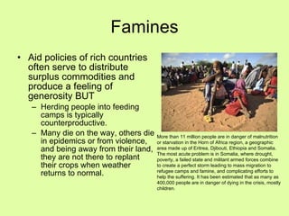 Famines Aid policies of rich countries often serve to distribute surplus commodities and produce a feeling of generosity BUT Herding people into feeding camps is typically counterproductive.  Many die on the way, others die in epidemics or from violence, and being away from their land, they are not there to replant their crops when weather returns to normal. More than 11 million people are in danger of malnutrition or starvation in the Horn of Africa region, a geographic area made up of Eritrea, Djibouti, Ethiopia and Somalia. The most acute problem is in Somalia, where drought, poverty, a failed state and militant armed forces combine to create a perfect storm leading to mass migration to refugee camps and famine, and complicating efforts to help the suffering. It has been estimated that as many as 400,000 people are in danger of dying in the crisis, mostly children. 