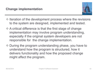 Change implementation
 Iteration of the development process where the revisions
to the system are designed, implemented and tested.
 A critical difference is that the first stage of change
implementation may involve program understanding,
especially if the original system developers are not
responsible for the change implementation.
 During the program understanding phase, you have to
understand how the program is structured, how it
delivers functionality and how the proposed change
might affect the program.
Chapter 9 Software Evolution 1330/10/2014
 