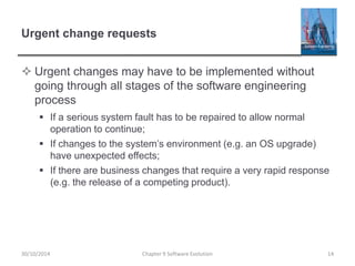 Urgent change requests
 Urgent changes may have to be implemented without
going through all stages of the software engineering
process
 If a serious system fault has to be repaired to allow normal
operation to continue;
 If changes to the system’s environment (e.g. an OS upgrade)
have unexpected effects;
 If there are business changes that require a very rapid response
(e.g. the release of a competing product).
Chapter 9 Software Evolution 1430/10/2014
 
