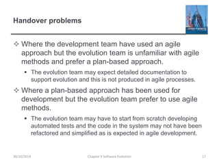 Handover problems
 Where the development team have used an agile
approach but the evolution team is unfamiliar with agile
methods and prefer a plan-based approach.
 The evolution team may expect detailed documentation to
support evolution and this is not produced in agile processes.
 Where a plan-based approach has been used for
development but the evolution team prefer to use agile
methods.
 The evolution team may have to start from scratch developing
automated tests and the code in the system may not have been
refactored and simplified as is expected in agile development.
Chapter 9 Software Evolution 1730/10/2014
 