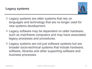 Legacy systems
 Legacy systems are older systems that rely on
languages and technology that are no longer used for
new systems development.
 Legacy software may be dependent on older hardware,
such as mainframe computers and may have associated
legacy processes and procedures.
 Legacy systems are not just software systems but are
broader socio-technical systems that include hardware,
software, libraries and other supporting software and
business processes.
Chapter 9 Software Evolution 1930/10/2014
 