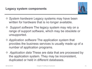 Legacy system components
 System hardware Legacy systems may have been
written for hardware that is no longer available.
 Support software The legacy system may rely on a
range of support software, which may be obsolete or
unsupported.
 Application software The application system that
provides the business services is usually made up of a
number of application programs.
 Application data These are data that are processed by
the application system. They may be inconsistent,
duplicated or held in different databases.
Chapter 9 Software Evolution 2130/10/2014
 