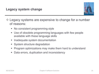 Legacy system change
 Legacy systems are expensive to change for a number
of reasons:
 No consistent programming style
 Use of obsolete programming languages with few people
available with these language skills
 Inadequate system documentation
 System structure degradation
 Program optimizations may make them hard to understand
 Data errors, duplication and inconsistency
Chapter 9 Software Evolution 2530/10/2014
 