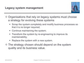 Legacy system management
 Organisations that rely on legacy systems must choose
a strategy for evolving these systems
 Scrap the system completely and modify business processes so
that it is no longer required;
 Continue maintaining the system;
 Transform the system by re-engineering to improve its
maintainability;
 Replace the system with a new system.
 The strategy chosen should depend on the system
quality and its business value.
Chapter 9 Software Evolution 2630/10/2014
 