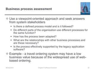 Business process assessment
 Use a viewpoint-oriented approach and seek answers
from system stakeholders
 Is there a defined process model and is it followed?
 Do different parts of the organisation use different processes for
the same function?
 How has the process been adapted?
 What are the relationships with other business processes and
are these necessary?
 Is the process effectively supported by the legacy application
software?
 Example - a travel ordering system may have a low
business value because of the widespread use of web-
based ordering.
Chapter 9 Software Evolution 3230/10/2014
 