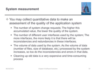 System measurement
 You may collect quantitative data to make an
assessment of the quality of the application system
 The number of system change requests; The higher this
accumulated value, the lower the quality of the system.
 The number of different user interfaces used by the system; The
more interfaces, the more likely it is that there will be
inconsistencies and redundancies in these interfaces.
 The volume of data used by the system. As the volume of data
(number of files, size of database, etc.) processed by the system
increases, so too do the inconsistencies and errors in that data.
 Cleaning up old data is a very expensive and time-consuming
process
Chapter 9 Software Evolution 3730/10/2014
 