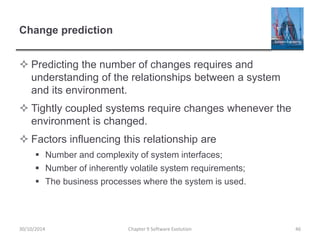 Change prediction
 Predicting the number of changes requires and
understanding of the relationships between a system
and its environment.
 Tightly coupled systems require changes whenever the
environment is changed.
 Factors influencing this relationship are
 Number and complexity of system interfaces;
 Number of inherently volatile system requirements;
 The business processes where the system is used.
Chapter 9 Software Evolution 4630/10/2014
 