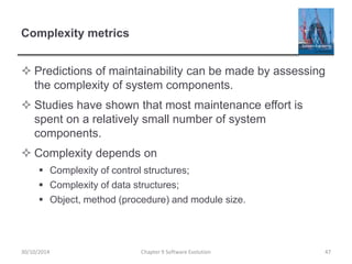 Complexity metrics
 Predictions of maintainability can be made by assessing
the complexity of system components.
 Studies have shown that most maintenance effort is
spent on a relatively small number of system
components.
 Complexity depends on
 Complexity of control structures;
 Complexity of data structures;
 Object, method (procedure) and module size.
Chapter 9 Software Evolution 4730/10/2014
 