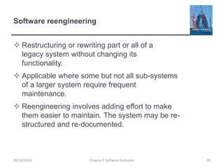 Software reengineering
 Restructuring or rewriting part or all of a
legacy system without changing its
functionality.
 Applicable where some but not all sub-systems
of a larger system require frequent
maintenance.
 Reengineering involves adding effort to make
them easier to maintain. The system may be re-
structured and re-documented.
Chapter 9 Software Evolution 4930/10/2014
 