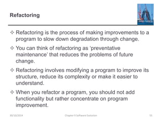Refactoring
 Refactoring is the process of making improvements to a
program to slow down degradation through change.
 You can think of refactoring as ‘preventative
maintenance’ that reduces the problems of future
change.
 Refactoring involves modifying a program to improve its
structure, reduce its complexity or make it easier to
understand.
 When you refactor a program, you should not add
functionality but rather concentrate on program
improvement.
Chapter 9 Software Evolution 5530/10/2014
 