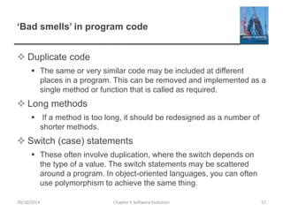 ‘Bad smells’ in program code
 Duplicate code
 The same or very similar code may be included at different
places in a program. This can be removed and implemented as a
single method or function that is called as required.
 Long methods
 If a method is too long, it should be redesigned as a number of
shorter methods.
 Switch (case) statements
 These often involve duplication, where the switch depends on
the type of a value. The switch statements may be scattered
around a program. In object-oriented languages, you can often
use polymorphism to achieve the same thing.
Chapter 9 Software Evolution 5730/10/2014
 