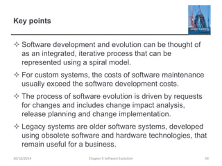 Key points
 Software development and evolution can be thought of
as an integrated, iterative process that can be
represented using a spiral model.
 For custom systems, the costs of software maintenance
usually exceed the software development costs.
 The process of software evolution is driven by requests
for changes and includes change impact analysis,
release planning and change implementation.
 Legacy systems are older software systems, developed
using obsolete software and hardware technologies, that
remain useful for a business.
Chapter 9 Software Evolution 5930/10/2014
 