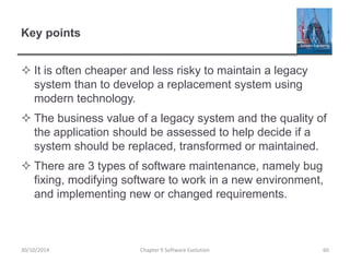 Key points
 It is often cheaper and less risky to maintain a legacy
system than to develop a replacement system using
modern technology.
 The business value of a legacy system and the quality of
the application should be assessed to help decide if a
system should be replaced, transformed or maintained.
 There are 3 types of software maintenance, namely bug
fixing, modifying software to work in a new environment,
and implementing new or changed requirements.
Chapter 9 Software Evolution 6030/10/2014
 