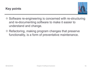 Key points
 Software re-engineering is concerned with re-structuring
and re-documenting software to make it easier to
understand and change.
 Refactoring, making program changes that preserve
functionality, is a form of preventative maintenance.
Chapter 9 Software Evolution 6130/10/2014
 