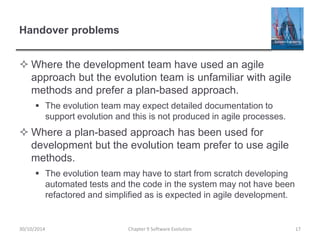 Handover problems
 Where the development team have used an agile
approach but the evolution team is unfamiliar with agile
methods and prefer a plan-based approach.
 The evolution team may expect detailed documentation to
support evolution and this is not produced in agile processes.
 Where a plan-based approach has been used for
development but the evolution team prefer to use agile
methods.
 The evolution team may have to start from scratch developing
automated tests and the code in the system may not have been
refactored and simplified as is expected in agile development.
Chapter 9 Software Evolution 17
30/10/2014
 