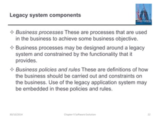 Legacy system components
 Business processes These are processes that are used
in the business to achieve some business objective.
 Business processes may be designed around a legacy
system and constrained by the functionality that it
provides.
 Business policies and rules These are definitions of how
the business should be carried out and constraints on
the business. Use of the legacy application system may
be embedded in these policies and rules.
Chapter 9 Software Evolution 22
30/10/2014
 