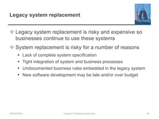 Legacy system replacement
 Legacy system replacement is risky and expensive so
businesses continue to use these systems
 System replacement is risky for a number of reasons
 Lack of complete system specification
 Tight integration of system and business processes
 Undocumented business rules embedded in the legacy system
 New software development may be late and/or over budget
Chapter 9 Software Evolution 24
30/10/2014
 