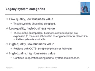 Legacy system categories
 Low quality, low business value
 These systems should be scrapped.
 Low-quality, high-business value
 These make an important business contribution but are
expensive to maintain. Should be re-engineered or replaced if a
suitable system is available.
 High-quality, low-business value
 Replace with COTS, scrap completely or maintain.
 High-quality, high business value
 Continue in operation using normal system maintenance.
Chapter 9 Software Evolution 28
30/10/2014
 