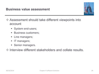 Business value assessment
 Assessment should take different viewpoints into
account
 System end-users;
 Business customers;
 Line managers;
 IT managers;
 Senior managers.
 Interview different stakeholders and collate results.
Chapter 9 Software Evolution 29
30/10/2014
 