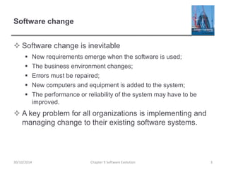 Software change
 Software change is inevitable
 New requirements emerge when the software is used;
 The business environment changes;
 Errors must be repaired;
 New computers and equipment is added to the system;
 The performance or reliability of the system may have to be
improved.
 A key problem for all organizations is implementing and
managing change to their existing software systems.
Chapter 9 Software Evolution 3
30/10/2014
 
