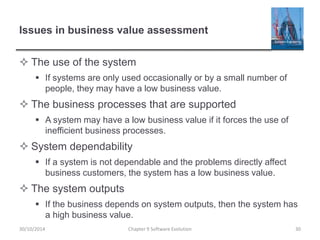Issues in business value assessment
 The use of the system
 If systems are only used occasionally or by a small number of
people, they may have a low business value.
 The business processes that are supported
 A system may have a low business value if it forces the use of
inefficient business processes.
 System dependability
 If a system is not dependable and the problems directly affect
business customers, the system has a low business value.
 The system outputs
 If the business depends on system outputs, then the system has
a high business value.
Chapter 9 Software Evolution 30
30/10/2014
 