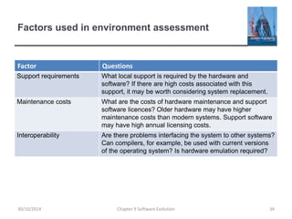 Factors used in environment assessment
Factor Questions
Support requirements What local support is required by the hardware and
software? If there are high costs associated with this
support, it may be worth considering system replacement.
Maintenance costs What are the costs of hardware maintenance and support
software licences? Older hardware may have higher
maintenance costs than modern systems. Support software
may have high annual licensing costs.
Interoperability Are there problems interfacing the system to other systems?
Can compilers, for example, be used with current versions
of the operating system? Is hardware emulation required?
Chapter 9 Software Evolution 34
30/10/2014
 