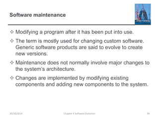 Software maintenance
 Modifying a program after it has been put into use.
 The term is mostly used for changing custom software.
Generic software products are said to evolve to create
new versions.
 Maintenance does not normally involve major changes to
the system’s architecture.
 Changes are implemented by modifying existing
components and adding new components to the system.
Chapter 9 Software Evolution 39
30/10/2014
 