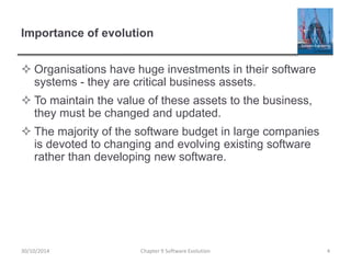 Importance of evolution
 Organisations have huge investments in their software
systems - they are critical business assets.
 To maintain the value of these assets to the business,
they must be changed and updated.
 The majority of the software budget in large companies
is devoted to changing and evolving existing software
rather than developing new software.
Chapter 9 Software Evolution 4
30/10/2014
 