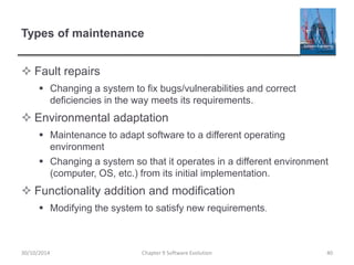 Types of maintenance
 Fault repairs
 Changing a system to fix bugs/vulnerabilities and correct
deficiencies in the way meets its requirements.
 Environmental adaptation
 Maintenance to adapt software to a different operating
environment
 Changing a system so that it operates in a different environment
(computer, OS, etc.) from its initial implementation.
 Functionality addition and modification
 Modifying the system to satisfy new requirements.
Chapter 9 Software Evolution 40
30/10/2014
 