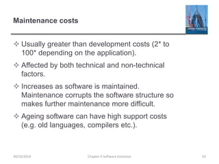 Maintenance costs
 Usually greater than development costs (2* to
100* depending on the application).
 Affected by both technical and non-technical
factors.
 Increases as software is maintained.
Maintenance corrupts the software structure so
makes further maintenance more difficult.
 Ageing software can have high support costs
(e.g. old languages, compilers etc.).
Chapter 9 Software Evolution 42
30/10/2014
 