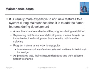 Maintenance costs
 It is usually more expensive to add new features to a
system during maintenance than it is to add the same
features during development
 A new team has to understand the programs being maintained
 Separating maintenance and development means there is no
incentive for the development team to write maintainable
software
 Program maintenance work is unpopular
• Maintenance staff are often inexperienced and have limited domain
knowledge.
 As programs age, their structure degrades and they become
harder to change
Chapter 9 Software Evolution 43
30/10/2014
 