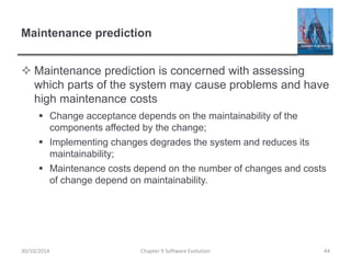 Maintenance prediction
 Maintenance prediction is concerned with assessing
which parts of the system may cause problems and have
high maintenance costs
 Change acceptance depends on the maintainability of the
components affected by the change;
 Implementing changes degrades the system and reduces its
maintainability;
 Maintenance costs depend on the number of changes and costs
of change depend on maintainability.
Chapter 9 Software Evolution 44
30/10/2014
 
